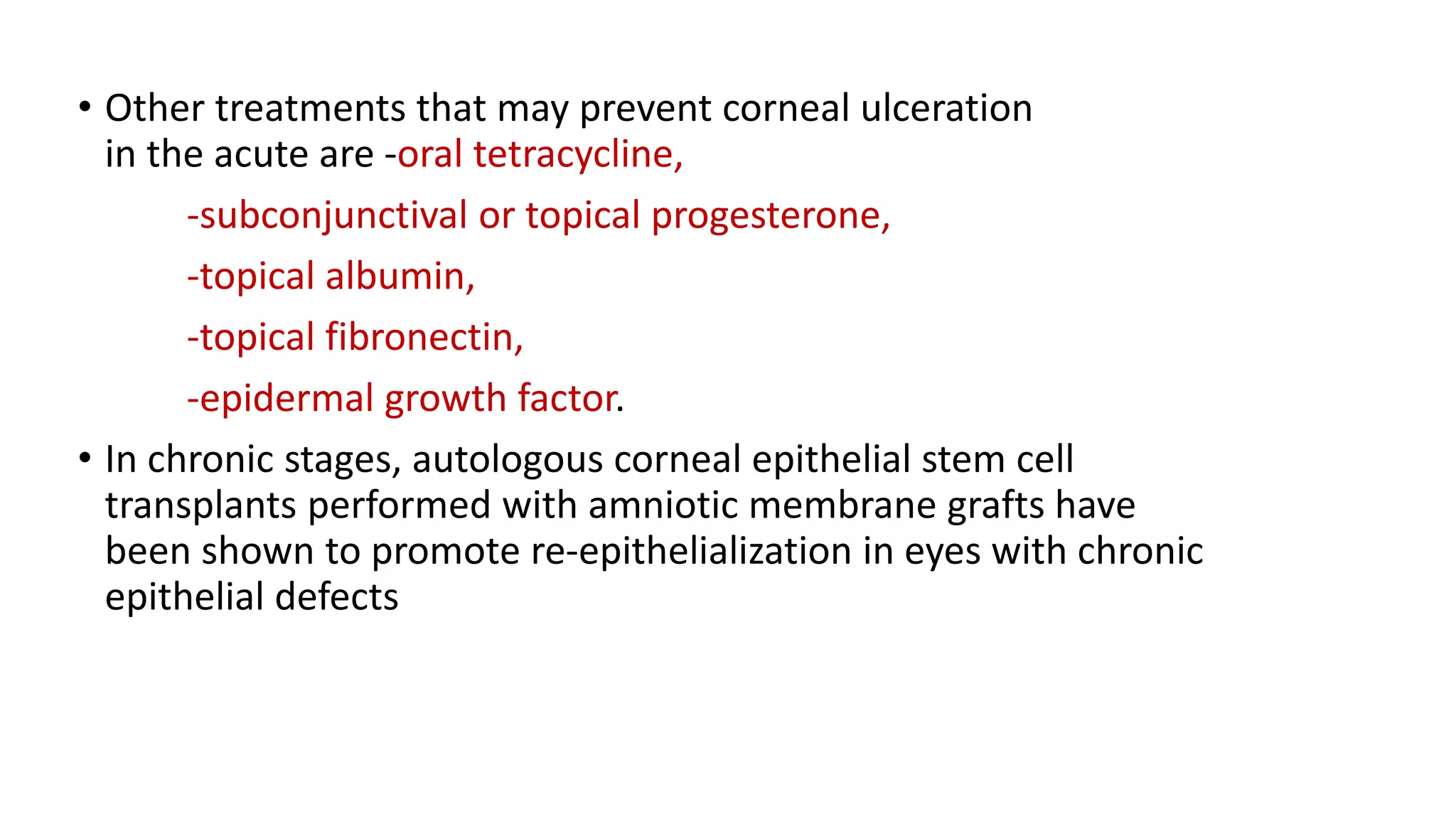 • Other treatments that may prevent corneal ulceration
in the acute are -oral tetracycline,
-subconjunctival or topical progesterone,
-topical albumin,
-topical fibronectin,
-epidermal growth factor.
• In chronic stages, autologous corneal epithelial stem cell
transplants performed with amniotic membrane grafts have
been shown to promote re-epithelialization in eyes with chronic
epithelial defects
 