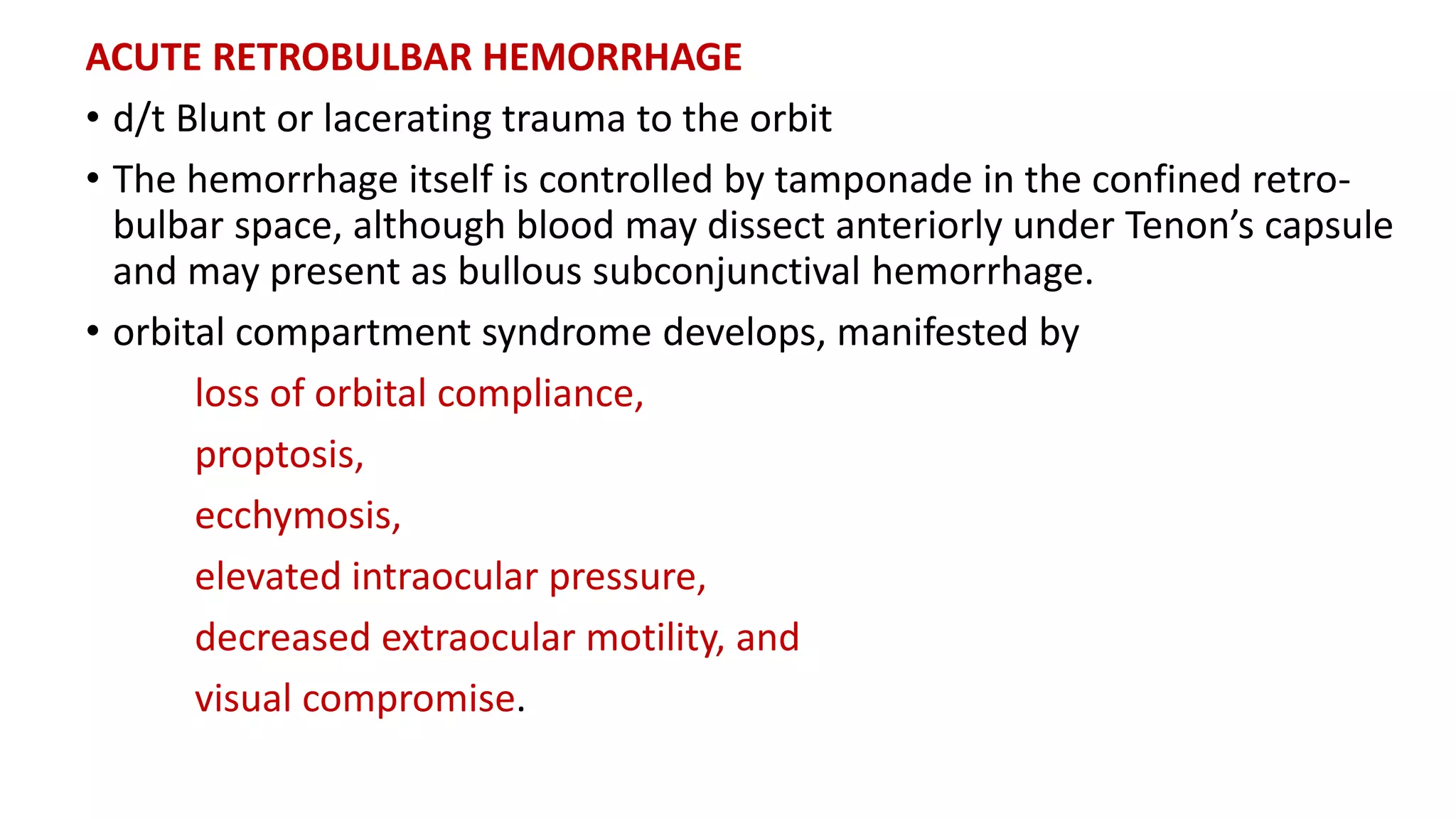 ACUTE RETROBULBAR HEMORRHAGE
• d/t Blunt or lacerating trauma to the orbit
• The hemorrhage itself is controlled by tamponade in the confined retro-
bulbar space, although blood may dissect anteriorly under Tenon’s capsule
and may present as bullous subconjunctival hemorrhage.
• orbital compartment syndrome develops, manifested by
loss of orbital compliance,
proptosis,
ecchymosis,
elevated intraocular pressure,
decreased extraocular motility, and
visual compromise.
 