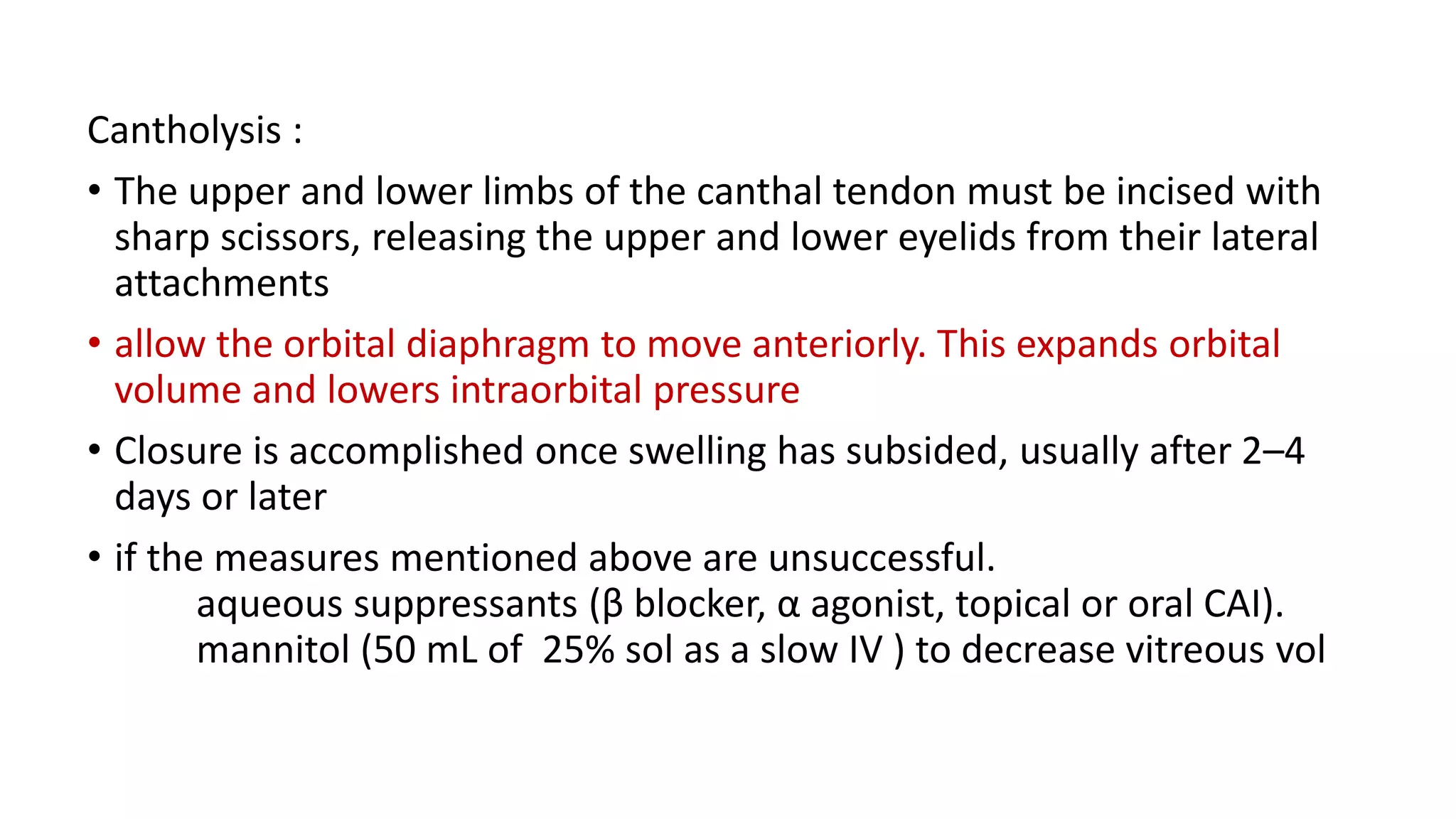 Cantholysis :
• The upper and lower limbs of the canthal tendon must be incised with
sharp scissors, releasing the upper and lower eyelids from their lateral
attachments
• allow the orbital diaphragm to move anteriorly. This expands orbital
volume and lowers intraorbital pressure
• Closure is accomplished once swelling has subsided, usually after 2–4
days or later
• if the measures mentioned above are unsuccessful.
aqueous suppressants (β blocker, α agonist, topical or oral CAI).
mannitol (50 mL of 25% sol as a slow IV ) to decrease vitreous vol
 