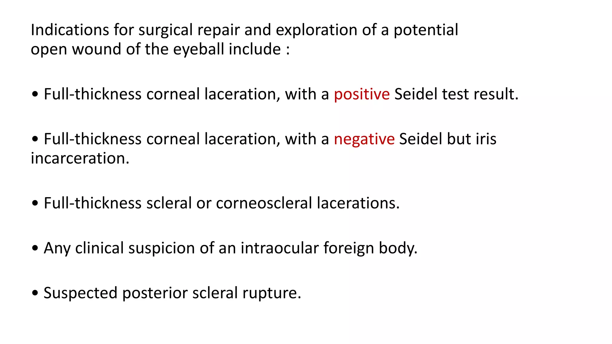 Indications for surgical repair and exploration of a potential
open wound of the eyeball include :
• Full-thickness corneal laceration, with a positive Seidel test result.
• Full-thickness corneal laceration, with a negative Seidel but iris
incarceration.
• Full-thickness scleral or corneoscleral lacerations.
• Any clinical suspicion of an intraocular foreign body.
• Suspected posterior scleral rupture.
 