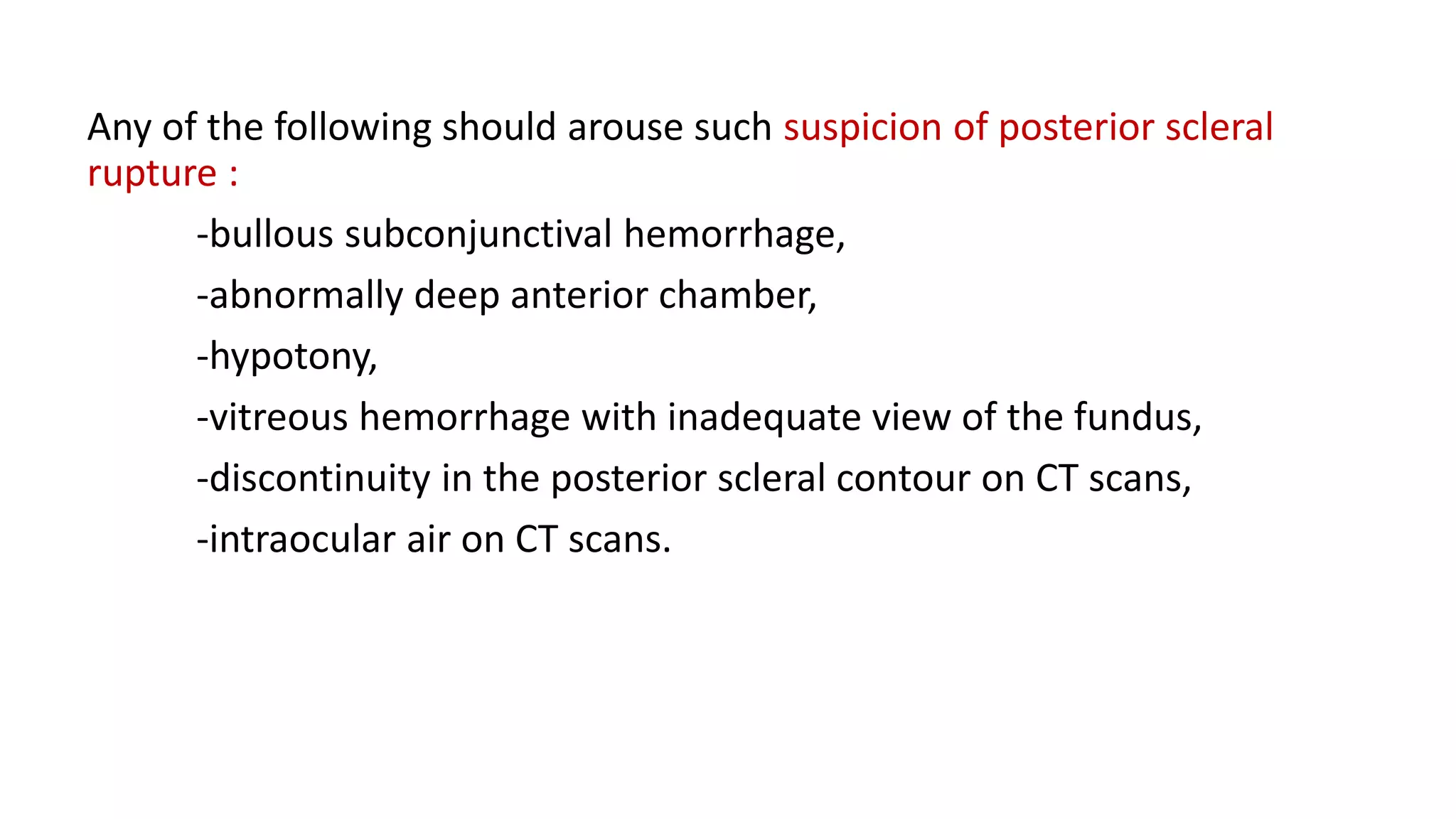 Any of the following should arouse such suspicion of posterior scleral
rupture :
-bullous subconjunctival hemorrhage,
-abnormally deep anterior chamber,
-hypotony,
-vitreous hemorrhage with inadequate view of the fundus,
-discontinuity in the posterior scleral contour on CT scans,
-intraocular air on CT scans.
 