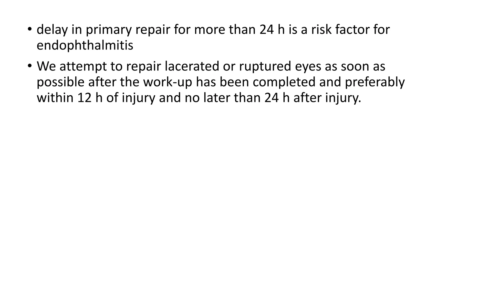 • delay in primary repair for more than 24 h is a risk factor for
endophthalmitis
• We attempt to repair lacerated or ruptured eyes as soon as
possible after the work-up has been completed and preferably
within 12 h of injury and no later than 24 h after injury.
 