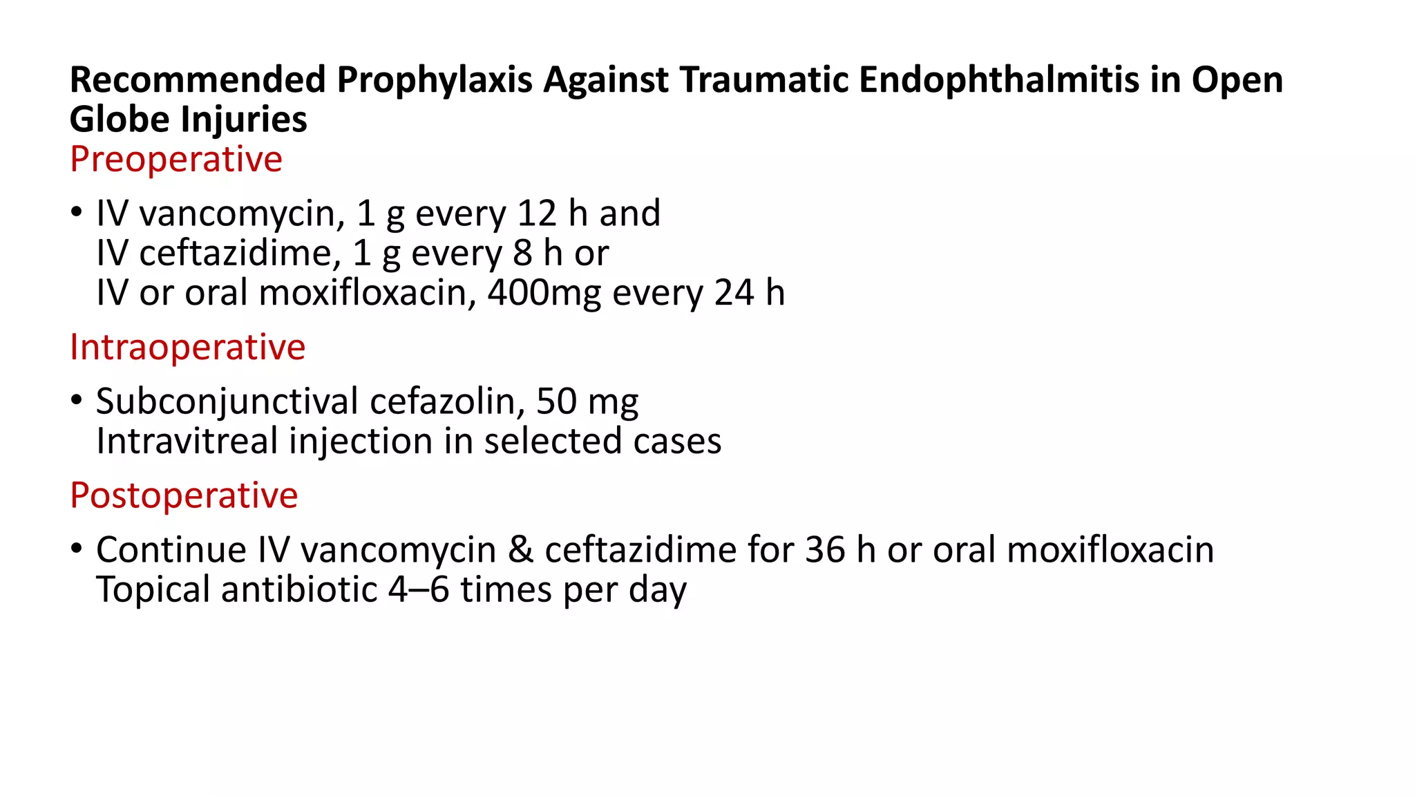Recommended Prophylaxis Against Traumatic Endophthalmitis in Open
Globe Injuries
Preoperative
• IV vancomycin, 1 g every 12 h and
IV ceftazidime, 1 g every 8 h or
IV or oral moxifloxacin, 400mg every 24 h
Intraoperative
• Subconjunctival cefazolin, 50 mg
Intravitreal injection in selected cases
Postoperative
• Continue IV vancomycin & ceftazidime for 36 h or oral moxifloxacin
Topical antibiotic 4–6 times per day
 