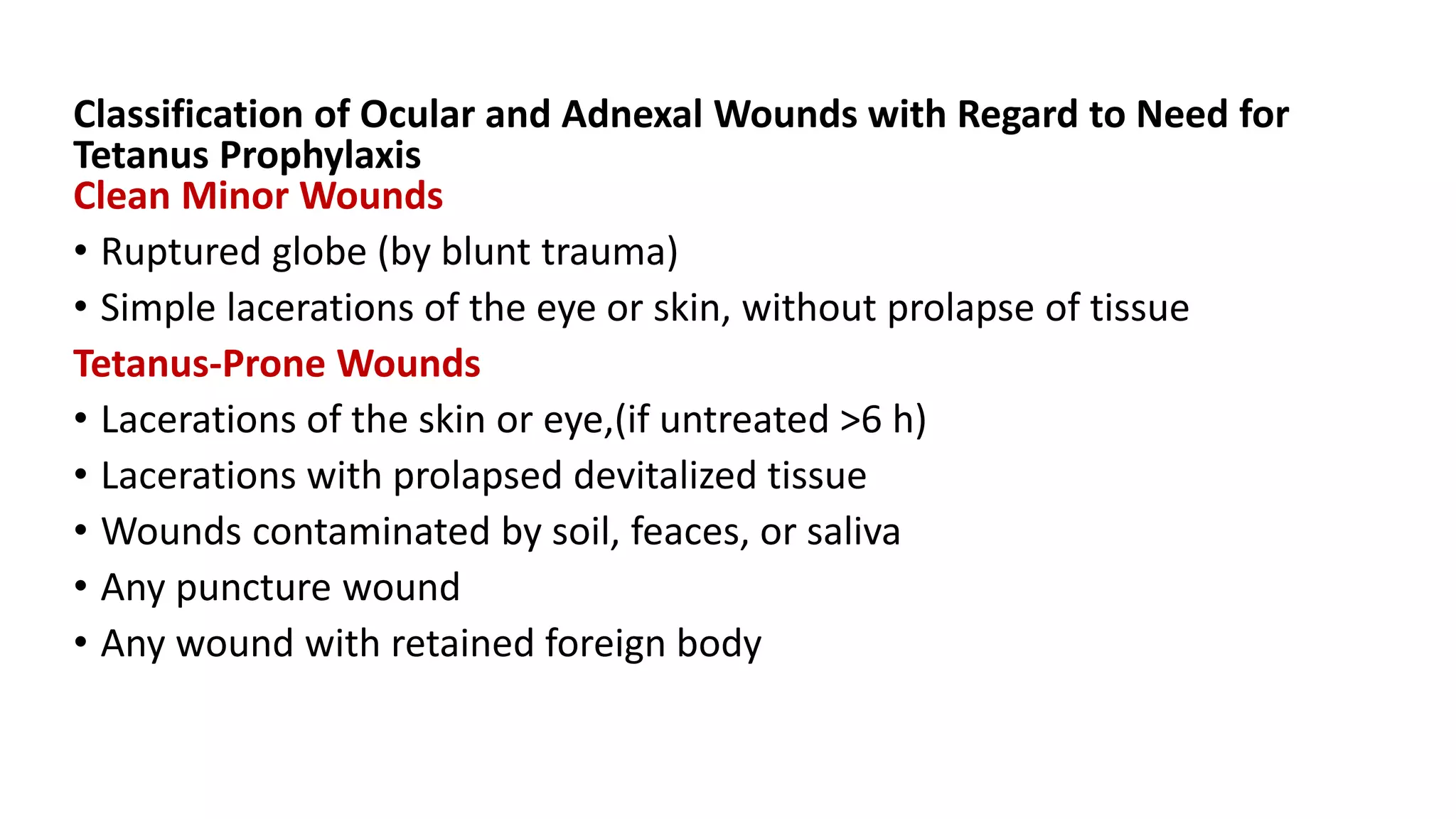 Classification of Ocular and Adnexal Wounds with Regard to Need for
Tetanus Prophylaxis
Clean Minor Wounds
• Ruptured globe (by blunt trauma)
• Simple lacerations of the eye or skin, without prolapse of tissue
Tetanus-Prone Wounds
• Lacerations of the skin or eye,(if untreated >6 h)
• Lacerations with prolapsed devitalized tissue
• Wounds contaminated by soil, feaces, or saliva
• Any puncture wound
• Any wound with retained foreign body
 