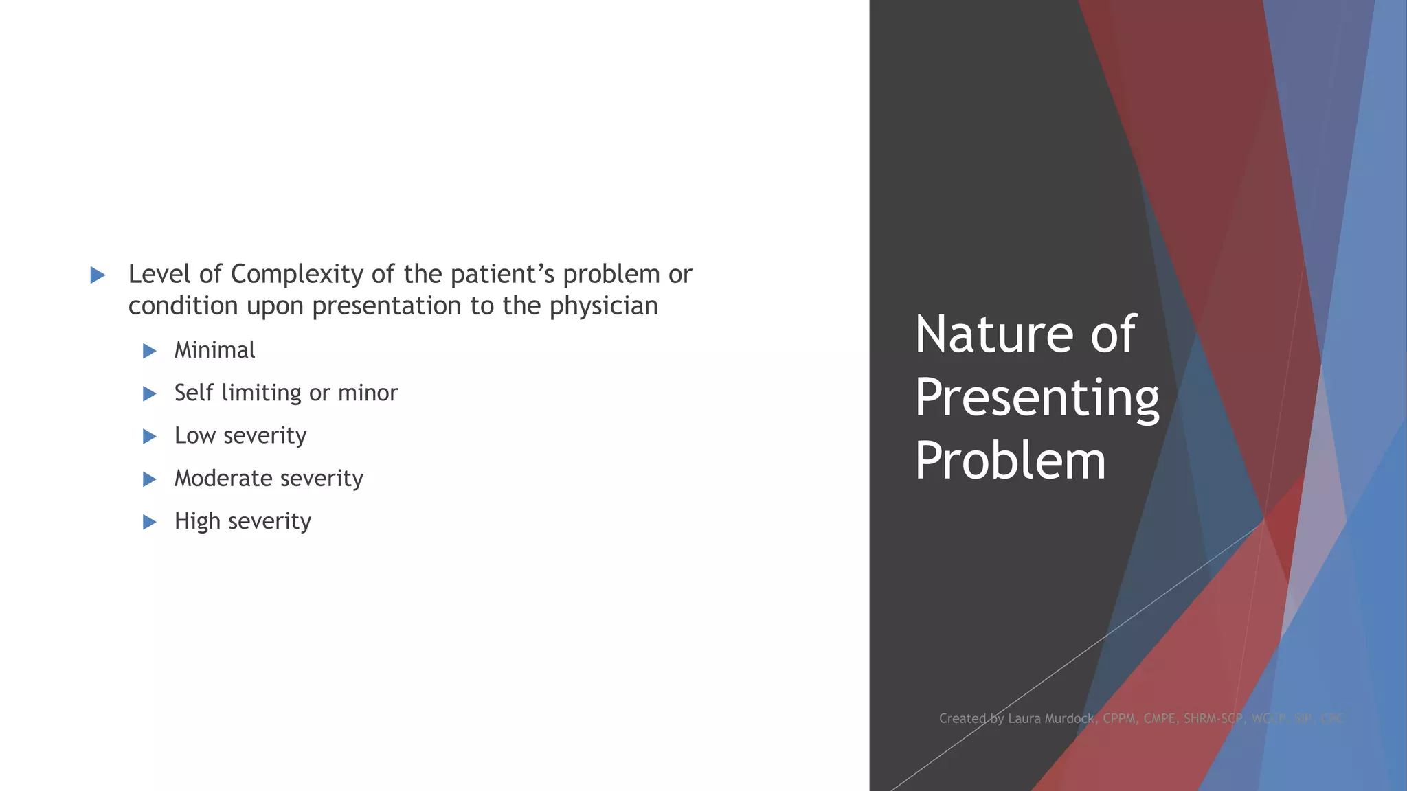 Nature of
Presenting
Problem
 Level of Complexity of the patient’s problem or
condition upon presentation to the physician
 Minimal
 Self limiting or minor
 Low severity
 Moderate severity
 High severity
Created by Laura Murdock, CPPM, CMPE, SHRM-SCP, WCCP, SIP, CPC
 