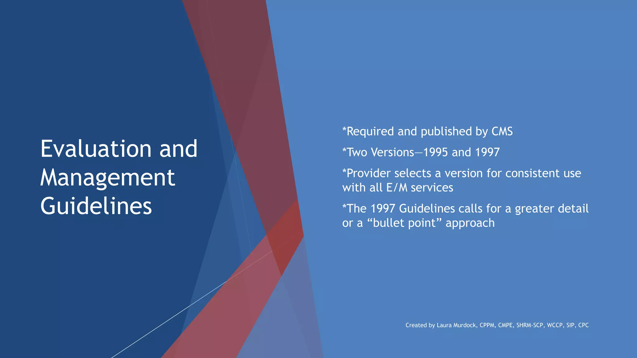 Evaluation and
Management
Guidelines
 *Required and published by CMS
 *Two Versions—1995 and 1997
 *Provider selects a version for consistent use
with all E/M services
 *The 1997 Guidelines calls for a greater detail
or a “bullet point” approach
Created by Laura Murdock, CPPM, CMPE, SHRM-SCP, WCCP, SIP, CPC
 