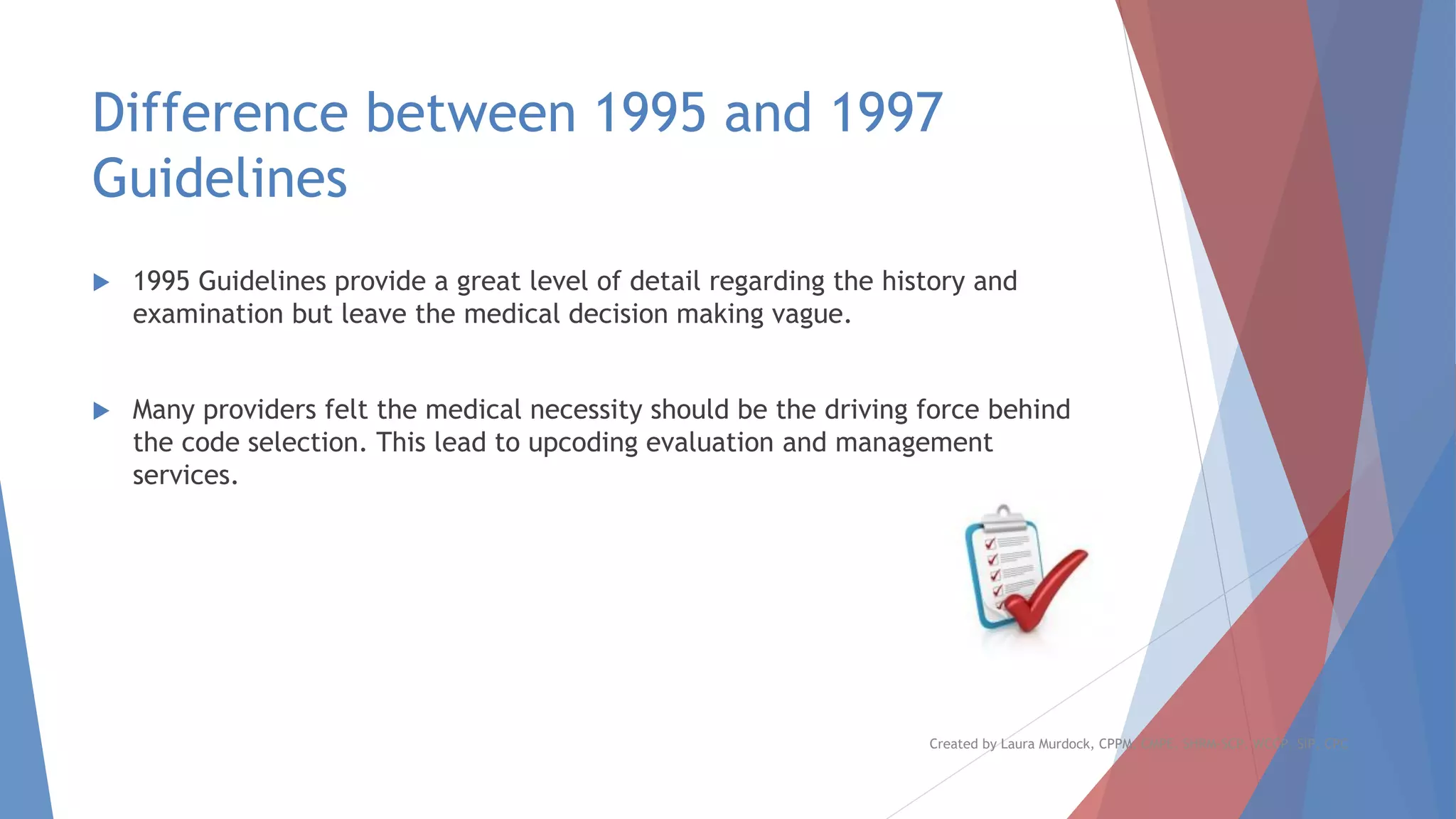 Difference between 1995 and 1997
Guidelines
 1995 Guidelines provide a great level of detail regarding the history and
examination but leave the medical decision making vague.
 Many providers felt the medical necessity should be the driving force behind
the code selection. This lead to upcoding evaluation and management
services.
Created by Laura Murdock, CPPM, CMPE, SHRM-SCP, WCCP, SIP, CPC
 