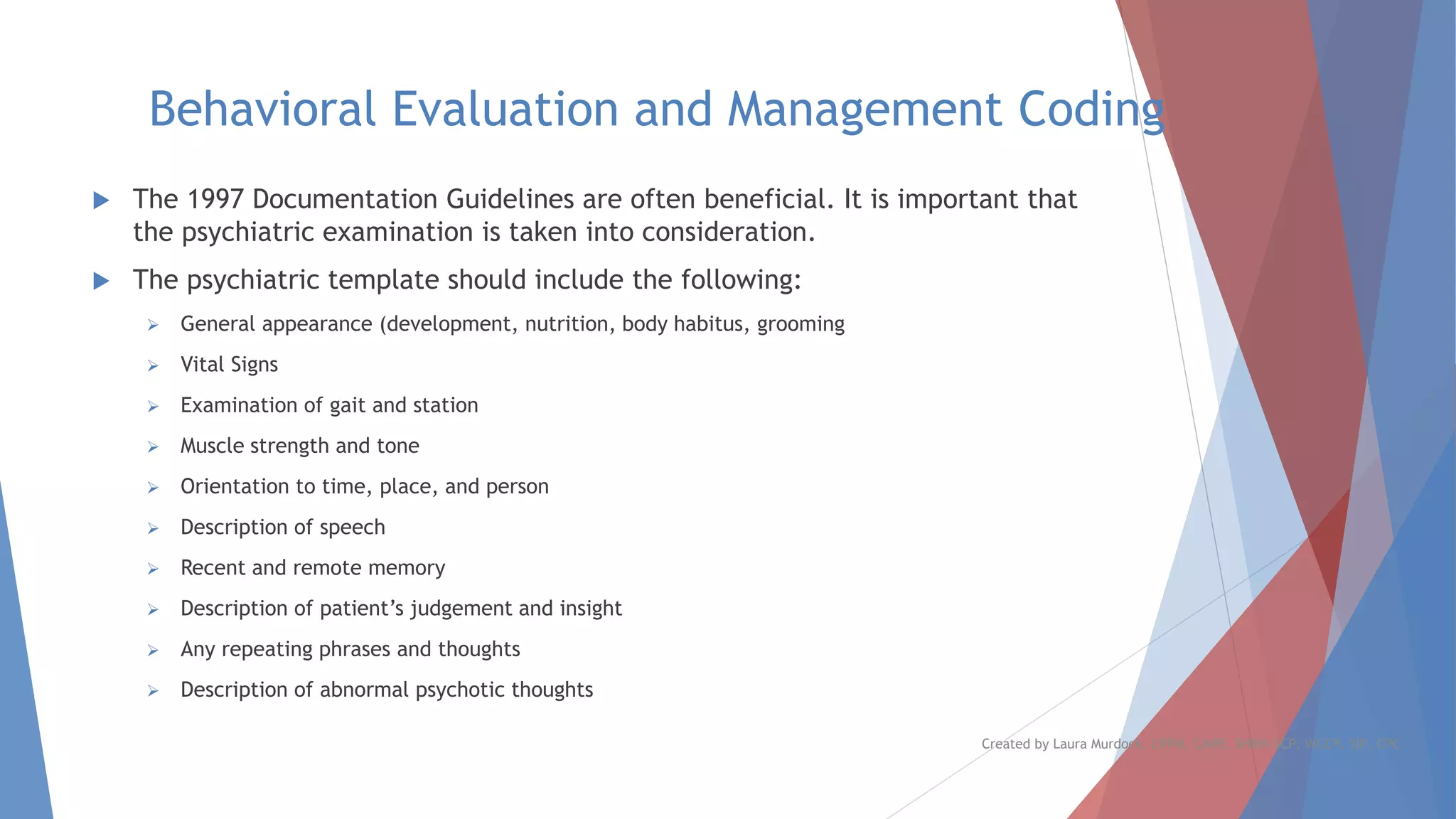 Behavioral Evaluation and Management Coding
 The 1997 Documentation Guidelines are often beneficial. It is important that
the psychiatric examination is taken into consideration.
 The psychiatric template should include the following:
➢ General appearance (development, nutrition, body habitus, grooming
➢ Vital Signs
➢ Examination of gait and station
➢ Muscle strength and tone
➢ Orientation to time, place, and person
➢ Description of speech
➢ Recent and remote memory
➢ Description of patient’s judgement and insight
➢ Any repeating phrases and thoughts
➢ Description of abnormal psychotic thoughts
Created by Laura Murdock, CPPM, CMPE, SHRM-SCP, WCCP, SIP, CPC
 