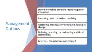 Management
Options
Stated or implied decisions regarding plan or
evaluation
Improving, well controlled, resolving
Worsening, inadequately controlled, failing to
change
Ordering, planning, or performing additional
assessments
Referrals, consultations documented
Created by Laura Murdock, CPPM, CMPE, SHRM-SCP, WCCP, SIP, CPC
 
