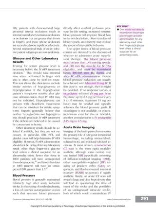 20), patients with demonstrated large
proximal arterial occlusions (such as
internalcarotid artery terminusocclusions
or occlusions that are greater than 8 mm
in length), and those whose occlusions
are recanalized more rapidly or effectively.
Several randomized trials of more selec-
tive patient subgroups are now underway.
Glucose and Other Laboratory
Results
Testing for serum glucose level is
necessary before the IV rtPA treatment
decision.1
This should take minimal
time when performed by finger stick
and is often done by EMS en route.
This test allows the clinician to exclude
stroke mimics of hypoglycemia or
hyperglycemia. If the hypoglycemic
patient’s symptoms resolve after glu-
cose administration, then IV rtPA may
not be indicated. Hyperglycemia can
present with choreiform movements
that can be mistaken for stroke symp-
toms. Experts generally believe that
neither hypoglycemia nor hyperglyce-
mia should preclude IV rtPA treatment
if the deficits are believed to be caused
by concurrent ischemia.
Other laboratory results should be so-
licited if available, but they are not ne-
cessary. In particular, INR, PTT, and
platelet count will help determine IV rtPA
eligibility. However, IV rtPA administration
should not be delayed for any laboratory
result other than finger-stick glucose
level unless a clinical suspicion for an
abnormality exists. Fewer than three in
1000 patients will have unsuspected
thrombocytopenia,26
and fewer than four
in 1000 patients will have an unsus-
pected INR greater than 1.7.27
Blood Pressure
Blood pressure is generally maintained
relatively high after acute ischemic
stroke. In the setting of cerebral ischemia,
a loss of cerebral autoregulation occurs
such that systemic blood pressures
directly affect cerebral perfusion pres-
sure. In this setting, increased systemic
blood pressure will improve blood flow
to the cerebral infarct, often via collateral
blood vessels, and thereby may reduce
the extent of irreversible ischemia.
The upper limits of blood pressure
control are dictated by the decision of
whether to administer acute reperfu-
sion therapy. The blood pressure
must be less than 185 mm Hg systolic
and 110 mm Hg diastolic for IV rtPA
eligibility, and must be maintained
below 180/105 mm Hg during and
after IV rtPA administration. Gentle
blood pressure reduction can usually
be achieved with labetalol 10 mg IV. If
this dose is not enough, then it might
be doubled. If no response occurs, a
nicardipine infusion (5 mg per hour
IV, titrate up by 2.5 mg per hour every
5 to 15 minutes, maximum 15 mg per
hour) may be needed and typically
achieves the blood pressure goals. If
nicardipine is not available, or contra-
indications exist for this or labetalol,
another consideration is IV enalaprilat
3.25 mg to 6.5 mg.
Acute Brain Imaging
Imaging of the brain parenchyma serves
the primary role of ruling out intracranial
hemorrhage, including intracerebral,
subarachnoid, and epidural/subdural lo-
cations. At most centers, a noncontrast
CT scan is the most rapid modality
available, although some centers may
use limited MRI (specifically consisting
of diffusion-weighted imaging [DWI],
either susceptibility-weighted [SW] im-
aging or gradient echo [GRE] se-
quences, and fluid-attenuated inversion
recovery [FLAIR] sequences) if rapidly
available. Rarely, an acute CT scan will
reveal a large and clear hypodensity that
will lead to questioning the time of
onset of the stroke and the possibility
of an undiagnosed subacute stroke,
both of which would contraindicate IV
KEY POINT
h One should not delay IV
recombinant tissue-type
plasminogen activator
administration for any
laboratory result other
than finger-stick glucose
level unless a clinical
suspicion for an
abnormality exists.
291
Continuum (Minneap Minn) 2014;20(2):283–295 www.ContinuumJournal.com
Copyright © American Academy of Neurology. Unauthorized reproduction of this article is prohibited.
 