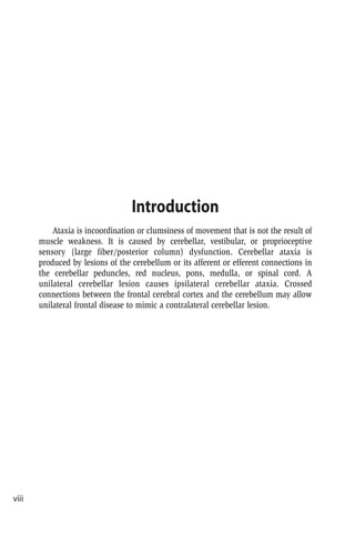 Introduction
Ataxia is incoordination or clumsiness of movement that is not the result of
muscle weakness. It is caused by cerebellar, vestibular, or proprioceptive
sensory (large fiber/posterior column) dysfunction. Cerebellar ataxia is
produced by lesions of the cerebellum or its afferent or efferent connections in
the cerebellar peduncles, red nucleus, pons, medulla, or spinal cord. A
unilateral cerebellar lesion causes ipsilateral cerebellar ataxia. Crossed
connections between the frontal cerebral cortex and the cerebellum may allow
unilateral frontal disease to mimic a contralateral cerebellar lesion.
viii
 