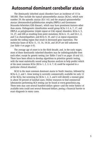 Mutation Prevalence
Linkage studies with DNA polymorphisms point to location; repeat Anglo-Celtic family in Australia
expansion detection did not show CAG/CTG or ATTCT/AGAAT repeat
expansions.
Linkage studies with DNA polymorphisms point to location; One French family
evidence of anticipation suggests intergenerational instability
Linkage studies with DNA polymorphisms point to location; possibly One Chinese family
allelic with SCA19,but without cognitive impairment
Linkage studies with DNA polymorphisms point to location One Dutch family
Linkage studies with DNA polymorphisms point to location One southern French family.Incomplete
penetrance
No anticipation One family of Norwegian descent
Missense and frameshift mutations Dutch,German,and French families
No anticipation,one case of incomplete penetrance One Italian family
Linkage studies with DNA polymorphisms point to location Two Japanese families
Missense mutations cause altered neuronal excitability in CNS and Rare families worldwide
PNS
Point mutations in exons and introns (nonsense,missense) and small Rare families worldwide.De novo mutations
deletions; mutations cause reduced calcium channel activity in CNS in 25% of cases
and PNS.Allelic with familial hemiplegic migraine and SCA6; two
families with CAG expansion and phenotype of episodic ataxia
Unknown Canadian Mennonite family
Linkage excluded to EA-1 and EA-2. Clinically different from EA-3 North Carolina families
Point mutations leading to amino acid substitution or French-Canadian family (phenotype similar
premature stop codon; mutations cause altered calcium to EA-2 with later-onset,incomplete
channel activity in CNS penetrance).German family with seizures.
Michigan family with phenotype of juvenile
myoclonic epilepsy (premature stop codon)
Missense mutation; 1047C to G; Pro>Arg Episodic ataxia,hemiplegia,migraine,seizures
CAG expansion/coding exon.Normal <26.Disease-causing >49. 1-5% of dominant ataxias worldwide;
Intermediate 37-48,may expand into disease range,especially with 10-20% of ADCA in some areas of Japan
paternal transmission.Homozygous mutant genes cause earler-onset,
more severe disease; homozygous intermediate genes may cause a
recessive predominantly spinal syndrome.Allelic with Haw River
syndrome (no seizures)
Point mutations causing amino acid substitutions in PrP or Rare families worldwide
octapeptide insertions,resulting in proteinase K resistant form of
protein which accumulates in CNS
v Verbeek,D.S.,et al. Identification of a novel SCA locus ( SCA19) in a Dutch autosomal dominant cerebellar ataxia family on chromosome region 1p21-q21. Hum Genet, 2002.111(4-5):p.388-93.
w Knight,M.A.,et al. Dominantly inherited ataxia and dysphonia with dentate calcification:spinocerebellar ataxia type 20. Brain, 2004.127(Pt 5):p.1172-81.
x Vuillaume,I.,et al. A new locus for spinocerebellar ataxia (SCA21) maps to chromosome 7p21.3-p15.1. Ann Neurol, 2002.52(5):p.666-70.
y Chung,M.Y.,et al. A novel autosomal dominant spinocerebellar ataxia (SCA22) linked to chromosome 1p21-q23. Brain, 2003.126(Pt 6):p.1293-99.
z Verbeek,D.S.,et al. Mapping of the SCA23 locus involved in autosomal dominant cerebellar ataxia to chromosome region 20p13-12.3. Brain, 2004.127(Pt 11):p.2551-57.
aa Stevanin,G.,et al. Spinocerebellar ataxia with sensory neuropathy (SCA25) maps to chromosome 2p. Ann Neurol, 2004.55(1):p.97-104.
bb Yu,G.Y.,et al. Spinocerebellar ataxia type 26 maps to chromosome 19p13.3 adjacent to SCA6. Ann Neurol, 2005.57(3):p.349-54.
cc van Swieten,J.C.,et al. A mutation in the fibroblast growth factor 14 gene is associated with autosomal dominant cerebellar ataxia [corrected]. Am J Hum Genet, 2003.72(1):p.191-99.
dd Cagnoli,C.,et al. SCA28,a novel form of autosomal dominant cerebellar ataxia on chromosome 18p11.22-q11.2. Brain, 2006.129(Pt 1):p.235-42.
ee Browne,D.L.,et al. Episodic ataxia/myokymia syndrome is associated with point mutations in the human potassium channel gene,KCNA1.Nat Genet, 1994.8(2):p.136-40.
ff Ophoff,R.A.,et al. Familial hemiplegic migraine and episodic ataxia type-2 are caused by mutations in the Ca2+ channel gene CACNL1A4.Cell, 1996.87(3):p.543-52
gg Steckley,J.L.,et al. An autosomal dominant disorder with episodic ataxia,vertigo,and tinnitus. Neurology, 2001.57(8):p.1499-1502.
hh Damji,K.F.,et al. Periodic vestibulocerebellar ataxia,an autosomal dominant ataxia with defective smooth pursuit,is genetically distinct from other autosomal dominant ataxias. Arch Neurol, 1996.
53(4):p.338-44.
ii Escayg,A.,et al. Coding and noncoding variation of the human calcium-channel beta4-subunit gene CACNB4 in patients with idiopathic generalized epilepsy and episodic ataxia. Am J Hum Genet,
2000.66(5):p.1531-39.
jj Jen,J.C.,et al. Mutation in the glutamate transporter EAAT1 causes episodic ataxia,hemiplegia,and seizures. Neurology, 2005.65(4):p.529-34.
kk Burke,J.R.,et al. Dentatorubral-pallidoluysian atrophy and Haw River syndrome. Lancet, 1994.344(8938):p.1711-12.
ll Koide,R.,et al. Unstable expansion of CAG repeat in hereditary dentatorubral-pallidoluysian atrophy (DRPLA). Nat Genet, 1994.6(1):p.9-13.
mm
Sy,M.S.,P.Gambetti,and B.S.Wong,Human prion diseases. Med Clin North Am, 2002.86(3):p.551-71,vi-vii.
Autosomal dominant cerebellar ataxia
The dominantly inherited ataxic disorders have an incidence of 1-5 in
100,000. They include the typical spinocerebellar ataxias (SCAs), which now
number 29; the episodic ataxias (EA 1-6); and the atypical spinocerebellar
ataxias (dentatorubral-pallidoluysian atrophy/DRPLA and Gerstmann-
Straussler-Scheinker/GSS disease), which may have prominent features other
than ataxia. Pathogenetic classification would group SCAs 1-3, 6, 7, 17, and
DRPLA as polyglutamine (triplet repeat or CAG repeat) disorders; SCAs 4, 5,
14, 27, and GSS as resulting from point mutations; SCAs 6, 13, and EA-1, 2,
and 5 as channelopathies; and SCAs 8, 10, and 12 as repeat expansions
outside the coding region that result in decreased gene expression. The
molecular bases of SCAs 11, 15, 16, 18-26, and 28-29 are still unknown
(see Table 4 on pages 6-9).
The average age of onset is in the third decade, and, in the early stages,
most of these dominantly inherited disorders may be indistinguishable from
each other, except by genetic testing (see Tables 5 and 6 on pages 10 and 11).
There have been efforts to develop algorithms to prioritize genetic testing,
with the most statistically sound using Baysian analysis to help predict which
of the most common SCAs (SCAs 1, 2, 3, 6, 7, 8) could be expected in a
particular clinical situation8
.
SCA3 is the most common dominant ataxia in North America, followed by
SCAs 6, 2, and 1. Gene testing is currently commercially available for only 12
of the SCAs, but screening for SCAs 1, 2, 3, and 6 will identify a mutant gene
in about 50 percent of familial cases. Online resources to find commercial
laboratories performing SCA testing can be found at www.geneclinics.org.
These tests may cost several hundred dollars apiece—and the entire battery of
available tests could cost several thousand dollars, posing a financial barrier to
exact diagnosis in many cases.
5
 