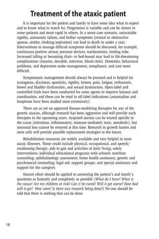 Treatment of the ataxic patient
It is important for the patient and family to have some idea what to expect
and to know what to watch for. Progression is variable and can be slower in
some patients and more rapid in others. In a worst case scenario, untreatable
rigidity, autonomic failure, and bulbar symptoms (central or obstructive
apneas, stridor, choking/aspiration) can lead to death in under a year.
Interventions to manage difficult symptoms should be discussed, for example,
continuous positive airway pressure devices, tracheostomy, feeding tube.
Increased falling or becoming chair- or bed-bound may lead to life-threatening
complications (injuries, decubiti, infection, blood clots). Dementia, behavioral
problems, and depression make management, compliance, and care more
difficult.
Symptomatic management should always be pursued and is helpful for
nystagmus, dizziness, spasticity, rigidity, tremor, pain, fatigue, orthostasis,
bowel and bladder dysfunction, and sexual dysfunction. Open-label and
controlled trials have been conducted for some agents to improve balance and
coordination, and these can be tried in off-label indications (amantadine and
buspirone have been studied most extensively).
There are as yet no approved disease-modifying therapies for any of the
genetic ataxias, although research has been aggressive and will provide such
therapies in the upcoming years. Acquired ataxias can be treated specific to
the cause (infectious, inflammatory, immune-mediated, toxic, metabolic), but
neuronal loss cannot be restored at this time. Research in growth factors and
stem cells will provide possible replacement strategies in the future.
Rehabilitation resources are widely available and very helpful in most
ataxic illnesses. These could include physical, occupational, and speech/
swallowing therapy; aids to gait and activities of daily living; safety
interventions; individual educational programs with schools; nutrition
counseling; ophthalmology assessment; home health assistance; genetic and
psychosocial counseling; legal aid; support groups; and special assistance and
support for the caregiver.
Sincere effort should be applied to answering the patient’s and family’s
questions as honestly and completely as possible (What do I have? What is
the cause? Are my children at risk? Can it be cured? Will it get worse? How bad
will it get? How soon? Is there any research being done?) No one should be
told that there is nothing that can be done.
18
 