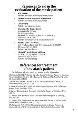 Resources to aid in the
evaluation of the ataxic patient
• NCBI PubMed
Website: www.ncbi.nlm.nih.gov/entrez/query
• Online Mendelian Inheritance in Man/OMIM
Website: www.ncbi.nlm.nih.gov/omim
• GeneReviews
Website: www.geneclinics.org
• Neuromuscular Disease Center
Neuromuscular Division
Box 8111—Neurology
660 South Euclid Avenue, Saint Louis, MO 63110
Telephone: 314-362-6981
Website: www.neuro.wustl.edu/neuromuscular
• National Ataxia Foundation
2600 Fernbrook Lane, Suite 119, Minneapolis, MN 55447
Telephone: 763-553-0020
Website: www.ataxia.org
• Friedreich’s Ataxia Research Alliance
P.O. Box 1537, Springfield, VA 22151
Telephone: 703-426-1576
Website: www.curefa.org
References for treatment
of the ataxic patient
The following reference materials provide helpful information:
C.M. Gomez, MD, PhD. “Inherited Cerebellar Ataxias.” In Current Therapy in Neurologic
Disease. 6th edition. Edited by R.T. Johnson, J.W. Griffin, and J.C. McArthur. St. Louis,
MO: Mosby, 2001, 292-298.
S. Manek, MD, and M.F. Lew, MD. “Gait and Balance Dysfunction in Adults.” In
Movement Disorders, 2003, 5:177-185.
M. Nance, MD. Living With Ataxia: An Information and Resource Guide. 2nd edition.
National Ataxia Foundation, 2003.
M. Ogawa. “Pharmacological Treatments of Cerebellar Ataxia.” In Cerebellum, 2004,
3:107-11.
S.L. Perlman, MD. “Cerebellar Ataxia.” In Current Treatment Options in Neurology,
2000, 2:215-224.
S.L. Perlman, MD. “Symptomatic and Disease-Modifying Therapy for the Progressive
Ataxias.” In The Neurologist, 2004, 10:275-89.
G.N. Rangamani, PhD, CCC-SLP. Managing Speech and Swallowing Problems: A
Guidebook for People With Ataxia. 2nd edition. National Ataxia Foundation, 2006.
19
 