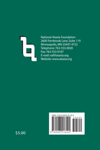 $5.00
National Ataxia Foundation
2600 Fernbrook Lane, Suite 119
Minneapolis, MN 55447-4752
Telephone: 763-553-0020
Fax: 763-553-0167
E-mail: naf@ataxia.org
Website: www.ataxia.org
 