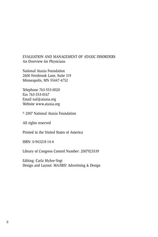 EVALUATION AND MANAGEMENT OF ATAXIC DISORDERS
An Overview for Physicians
National Ataxia Foundation
2600 Fernbrook Lane, Suite 119
Minneapolis, MN 55447-4752
Telephone 763-553-0020
Fax 763-553-0167
Email naf@ataxia.org
Website www.ataxia.org
© 2007 National Ataxia Foundation
All rights reserved
Printed in the United States of America
ISBN: 0-943218-14-4
Library of Congress Control Number: 2007923539
Editing: Carla Myhre-Vogt
Design and Layout: MAJIRS! Advertising & Design
ii
 