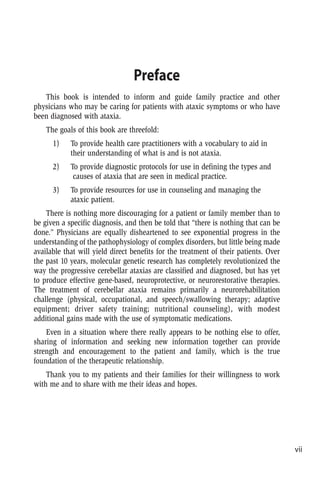 vii
Preface
This book is intended to inform and guide family practice and other
physicians who may be caring for patients with ataxic symptoms or who have
been diagnosed with ataxia.
The goals of this book are threefold:
1) To provide health care practitioners with a vocabulary to aid in
their understanding of what is and is not ataxia.
2) To provide diagnostic protocols for use in defining the types and
causes of ataxia that are seen in medical practice.
3) To provide resources for use in counseling and managing the
ataxic patient.
There is nothing more discouraging for a patient or family member than to
be given a specific diagnosis, and then be told that “there is nothing that can be
done.” Physicians are equally disheartened to see exponential progress in the
understanding of the pathophysiology of complex disorders, but little being made
available that will yield direct benefits for the treatment of their patients. Over
the past 10 years, molecular genetic research has completely revolutionized the
way the progressive cerebellar ataxias are classified and diagnosed, but has yet
to produce effective gene-based, neuroprotective, or neurorestorative therapies.
The treatment of cerebellar ataxia remains primarily a neurorehabilitation
challenge (physical, occupational, and speech/swallowing therapy; adaptive
equipment; driver safety training; nutritional counseling), with modest
additional gains made with the use of symptomatic medications.
Even in a situation where there really appears to be nothing else to offer,
sharing of information and seeking new information together can provide
strength and encouragement to the patient and family, which is the true
foundation of the therapeutic relationship.
Thank you to my patients and their families for their willingness to work
with me and to share with me their ideas and hopes.
 