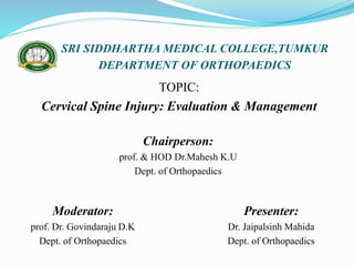 SRI SIDDHARTHA MEDICAL COLLEGE,TUMKUR
DEPARTMENT OF ORTHOPAEDICS
TOPIC:
Cervical Spine Injury: Evaluation & Management
Chairperson:
prof. & HOD Dr.Mahesh K.U
Dept. of Orthopaedics
Moderator:
prof. Dr. Govindaraju D.K
Dept. of Orthopaedics
Presenter:
Dr. Jaipalsinh Mahida
Dept. of Orthopaedics
 