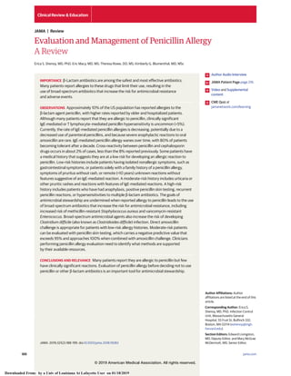 Evaluation and Management of Penicillin Allergy
A Review
Erica S. Shenoy, MD, PhD; Eric Macy, MD, MS; Theresa Rowe, DO, MS; Kimberly G. Blumenthal, MD, MSc
IMPORTANCE β-Lactam antibiotics are among the safest and most effective antibiotics.
Many patients report allergies to these drugs that limit their use, resulting in the
use of broad-spectrum antibiotics that increase the risk for antimicrobial resistance
and adverse events.
OBSERVATIONS Approximately 10% of the US population has reported allergies to the
β-lactam agent penicillin, with higher rates reported by older and hospitalized patients.
Although many patients report that they are allergic to penicillin, clinically significant
IgE-mediated or T lymphocyte–mediated penicillin hypersensitivity is uncommon (<5%).
Currently, the rate of IgE-mediated penicillin allergies is decreasing, potentially due to a
decreased use of parenteral penicillins, and because severe anaphylactic reactions to oral
amoxicillin are rare. IgE-mediated penicillin allergy wanes over time, with 80% of patients
becoming tolerant after a decade. Cross-reactivity between penicillin and cephalosporin
drugs occurs in about 2% of cases, less than the 8% reported previously. Some patients have
a medical history that suggests they are at a low risk for developing an allergic reaction to
penicillin. Low-risk histories include patients having isolated nonallergic symptoms, such as
gastrointestinal symptoms, or patients solely with a family history of a penicillin allergy,
symptoms of pruritus without rash, or remote (>10 years) unknown reactions without
features suggestive of an IgE-mediated reaction. A moderate-risk history includes urticaria or
other pruritic rashes and reactions with features of IgE-mediated reactions. A high-risk
history includes patients who have had anaphylaxis, positive penicillin skin testing, recurrent
penicillin reactions, or hypersensitivities to multiple β-lactam antibiotics. The goals of
antimicrobial stewardship are undermined when reported allergy to penicillin leads to the use
of broad-spectrum antibiotics that increase the risk for antimicrobial resistance, including
increased risk of methicillin-resistant Staphylococcus aureus and vancomycin-resistant
Enterococcus. Broad-spectrum antimicrobial agents also increase the risk of developing
Clostridium difficile (also known as Clostridioides difficile) infection. Direct amoxicillin
challenge is appropriate for patients with low-risk allergy histories. Moderate-risk patients
can be evaluated with penicillin skin testing, which carries a negative predictive value that
exceeds 95% and approaches 100% when combined with amoxicillin challenge. Clinicians
performing penicillin allergy evaluation need to identify what methods are supported
by their available resources.
CONCLUSIONS AND RELEVANCE Many patients report they are allergic to penicillin but few
have clinically significant reactions. Evaluation of penicillin allergy before deciding not to use
penicillin or other β-lactam antibiotics is an important tool for antimicrobial stewardship.
JAMA. 2019;321(2):188-199. doi:10.1001/jama.2018.19283
Author Audio Interview
JAMA Patient Page page 216
Video and Supplemental
content
CME Quiz at
jamanetwork.com/learning
Author Affiliations: Author
affiliations are listed at the end of this
article.
Corresponding Author: Erica S.
Shenoy, MD, PhD, Infection Control
Unit, Massachusetts General
Hospital, 55 Fruit St, Bulfinch 332,
Boston, MA 02114 (eshenoy@mgh.
harvard.edu).
Section Editors: Edward Livingston,
MD, Deputy Editor, and Mary McGrae
McDermott, MD, Senior Editor.
Clinical Review & Education
JAMA | Review
188 (Reprinted) jama.com
© 2019 American Medical Association. All rights reserved.
Downloaded From: by a Univ of Louisiana At Lafayette User on 01/18/2019
 