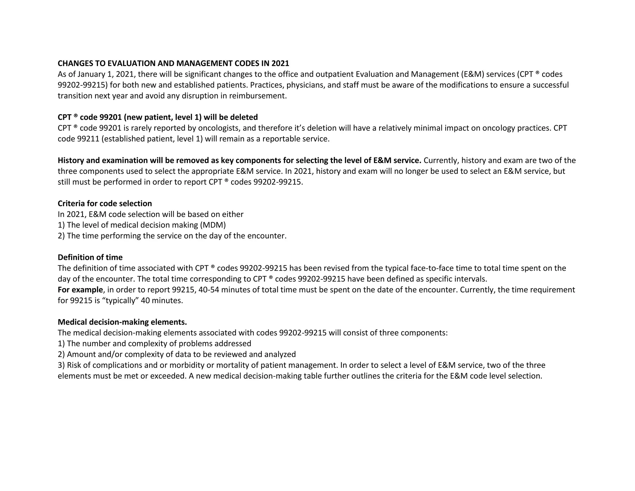 CHANGES TO EVALUATION AND MANAGEMENT CODES IN 2021
As of January 1, 2021, there will be significant changes to the office and outpatient Evaluation and Management (E&M) services (CPT ® codes
99202-99215) for both new and established patients. Practices, physicians, and staff must be aware of the modifications to ensure a successful
transition next year and avoid any disruption in reimbursement.
CPT ® code 99201 (new patient, level 1) will be deleted
CPT ® code 99201 is rarely reported by oncologists, and therefore it’s deletion will have a relatively minimal impact on oncology practices. CPT
code 99211 (established patient, level 1) will remain as a reportable service.
History and examination will be removed as key components for selecting the level of E&M service. Currently, history and exam are two of the
three components used to select the appropriate E&M service. In 2021, history and exam will no longer be used to select an E&M service, but
still must be performed in order to report CPT ® codes 99202-99215.
Criteria for code selection
In 2021, E&M code selection will be based on either
1) The level of medical decision making (MDM)
2) The time performing the service on the day of the encounter.
Definition of time
The definition of time associated with CPT ® codes 99202-99215 has been revised from the typical face-to-face time to total time spent on the
day of the encounter. The total time corresponding to CPT ® codes 99202-99215 have been defined as specific intervals.
For example, in order to report 99215, 40-54 minutes of total time must be spent on the date of the encounter. Currently, the time requirement
for 99215 is “typically” 40 minutes.
Medical decision-making elements.
The medical decision-making elements associated with codes 99202-99215 will consist of three components:
1) The number and complexity of problems addressed
2) Amount and/or complexity of data to be reviewed and analyzed
3) Risk of complications and or morbidity or mortality of patient management. In order to select a level of E&M service, two of the three
elements must be met or exceeded. A new medical decision-making table further outlines the criteria for the E&M code level selection.
 