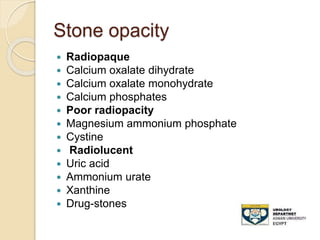 Stone opacity
 Radiopaque
 Calcium oxalate dihydrate
 Calcium oxalate monohydrate
 Calcium phosphates
 Poor radiopacity
 Magnesium ammonium phosphate
 Cystine
 Radiolucent
 Uric acid
 Ammonium urate
 Xanthine
 Drug-stones
 