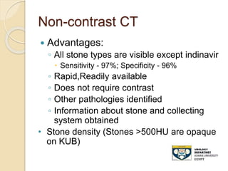 Non-contrast CT
 Advantages:
◦ All stone types are visible except indinavir
 Sensitivity - 97%; Specificity - 96%
◦ Rapid,Readily available
◦ Does not require contrast
◦ Other pathologies identified
◦ Information about stone and collecting
system obtained
• Stone density (Stones >500HU are opaque
on KUB)
 