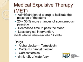 Medical Expulsive Therapy
(MET)
 Administration of a drug to facilitate the
passage of the stone
 25 – 30 % more chances of spontaneous
passage
 Decreased time to pass the stone.
 Less surgical intervention.
Should follow-up with urology within 1-2 weeks
Drugs
 Alpha blocker – Tamsulosin
 Calcium channel blocker
 Corticosteroids
 drink >2L of water/day
 