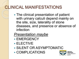 CLINICAL MANIFESTATIONS
 The clinical presentation of patient
with urinary calculi depend mainly on
the site, size, laterality of stone
diseases, and presence or absence of
infection
Presentation maybe
 EMERGENCY
 ELECTIVE
 SILENT OR ASYMPTOMATIC
 COMPLICATIONS
 