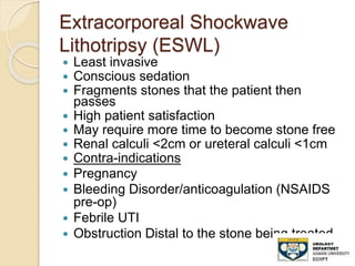 Extracorporeal Shockwave
Lithotripsy (ESWL)
 Least invasive
 Conscious sedation
 Fragments stones that the patient then
passes
 High patient satisfaction
 May require more time to become stone free
 Renal calculi <2cm or ureteral calculi <1cm
 Contra-indications
 Pregnancy
 Bleeding Disorder/anticoagulation (NSAIDS
pre-op)
 Febrile UTI
 Obstruction Distal to the stone being treated
 