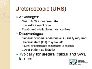Ureteroscopic (URS)
 Advantages:
◦ Near 100% stone free rate
◦ Low retreatment rates
◦ Treatment available in most centres
 Disadvantages:
◦ General or spinal anesthesia is usually required
◦ Ureteral stent (DJ) may be left
 Stent symptoms are bothersome to patients
◦ Lower patient satisfaction
 Typically for ureteral calculi and SWL
failures
 