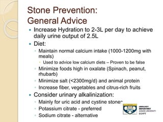 Stone Prevention:
General Advice
 Increase Hydration to 2-3L per day to achieve
daily urine output of 2.5L
 Diet:
◦ Maintain normal calcium intake (1000-1200mg with
meals)
 Used to advice low calcium diets – Proven to be false
◦ Minimize foods high in oxalate (Spinach, peanut,
rhubarb)
◦ Minimize salt (<2300mg/d) and animal protein
◦ Increase fiber, vegetables and citrus-rich fruits
 Consider urinary alkalinization:
◦ Mainly for uric acid and cystine stones
◦ Potassium citrate - preferred
◦ Sodium citrate - alternative
 