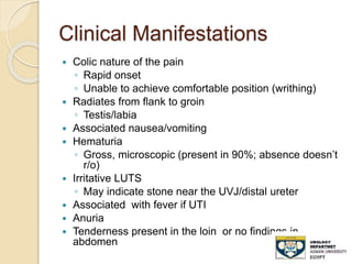 Clinical Manifestations
 Colic nature of the pain
◦ Rapid onset
◦ Unable to achieve comfortable position (writhing)
 Radiates from flank to groin
◦ Testis/labia
 Associated nausea/vomiting
 Hematuria
◦ Gross, microscopic (present in 90%; absence doesn’t
r/o)
 Irritative LUTS
◦ May indicate stone near the UVJ/distal ureter
 Associated with fever if UTI
 Anuria
 Tenderness present in the loin or no findings in
abdomen
 