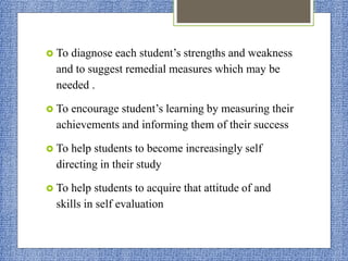  To diagnose each student’s strengths and weakness
and to suggest remedial measures which may be
needed .
 To encourage student’s learning by measuring their
achievements and informing them of their success
 To help students to become increasingly self
directing in their study
 To help students to acquire that attitude of and
skills in self evaluation
 