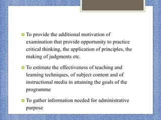  To provide the additional motivation of
examination that provide opportunity to practice
critical thinking, the application of principles, the
making of judgments etc.
 To estimate the effectiveness of teaching and
learning techniques, of subject content and of
instructional media in attaining the goals of the
programme
 To gather information needed for administrative
purpose
 