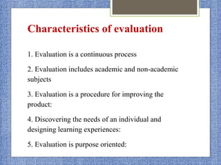 Characteristics of evaluation
1. Evaluation is a continuous process
2. Evaluation includes academic and non-academic
subjects
3. Evaluation is a procedure for improving the
product:
4. Discovering the needs of an individual and
designing learning experiences:
5. Evaluation is purpose oriented:
 
