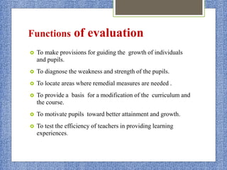 Functions of evaluation
 To make provisions for guiding the growth of individuals
and pupils.
 To diagnose the weakness and strength of the pupils.
 To locate areas where remedial measures are needed .
 To provide a basis for a modification of the curriculum and
the course.
 To motivate pupils toward better attainment and growth.
 To test the efficiency of teachers in providing learning
experiences.
 
