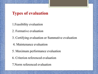 Types of evaluation
1.Feasibility evaluation
2. Formative evaluation
3. Certifying evaluation or Summative evaluation
4. Maintenance evaluation
5. Maximum performance evaluation
6. Criterion referenced evaluation
7.Norm referenced evaluation
 