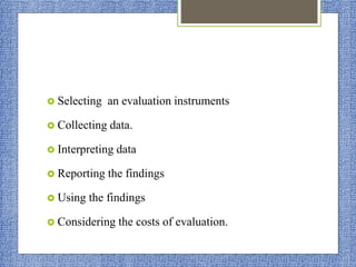  Selecting an evaluation instruments
 Collecting data.
 Interpreting data
 Reporting the findings
 Using the findings
 Considering the costs of evaluation.
 