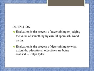 DEFINITION
 Evaluation is the process of ascertaining or judging
the value of something by careful appraisal- Good
carter.
 Evaluation is the process of determining to what
extent the educational objectives are being
realised. – Ralph Tyler
 