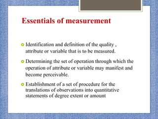 Essentials of measurement
 Identification and definition of the quality ,
attribute or variable that is to be measured.
 Determining the set of operation through which the
operation of attribute or variable may manifest and
become perceivable.
 Establishment of a set of procedure for the
translations of observations into quantitative
statements of degree extent or amount
 