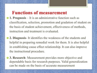 Functions of measurement
 1. Prognosis – It is an administrative function such as
classification, selection, promotion and gradation of student on
the basis of student achievement, effectiveness of methods,
instruction and treatment is evaluated.
 2. Diagnosis- It identifies the weakness of the students and
helpful in preparing remedial work for them. It is also helpful
in establishing cause effect relationship. It can also improve
the instructional procedure.
 3. Research: Measurement provides more objective and
dependable basis for research purposes. Valid generalization
can be made on the basis of accurate measurement
 