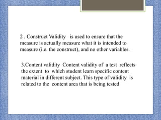 2 . Construct Validity is used to ensure that the
measure is actually measure what it is intended to
measure (i.e. the construct), and no other variables.
3.Content validity Content validity of a test reflects
the extent to which student learn specific content
material in different subject. This type of validity is
related to the content area that is being tested
 