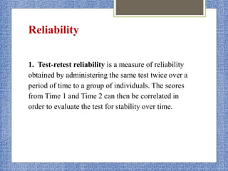 Reliability
1. Test-retest reliability is a measure of reliability
obtained by administering the same test twice over a
period of time to a group of individuals. The scores
from Time 1 and Time 2 can then be correlated in
order to evaluate the test for stability over time.
 