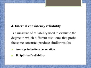 4. Internal consistency reliability
Is a measure of reliability used to evaluate the
degree to which different test items that probe
the same construct produce similar results.
A. Average inter-item correlation
B. B. Split-half reliability
 