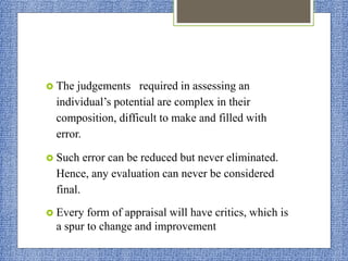 The judgements required in assessing an
individual’s potential are complex in their
composition, difficult to make and filled with
error.
 Such error can be reduced but never eliminated.
Hence, any evaluation can never be considered
final.
 Every form of appraisal will have critics, which is
a spur to change and improvement
 