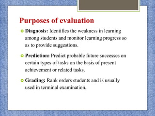 Purposes of evaluation
 Diagnosis: Identifies the weakness in learning
among students and monitor learning progress so
as to provide suggestions.
 Prediction: Predict probable future successes on
certain types of tasks on the basis of present
achievement or related tasks.
 Grading: Rank orders students and is usually
used in terminal examination.
 