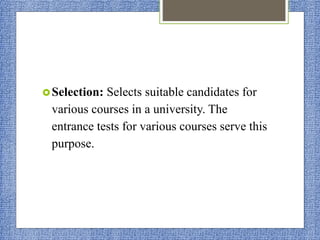 Selection: Selects suitable candidates for
various courses in a university. The
entrance tests for various courses serve this
purpose.
 