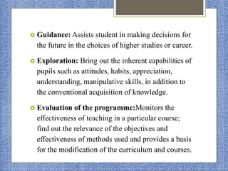  Guidance: Assists student in making decisions for
the future in the choices of higher studies or career.
 Exploration: Bring out the inherent capabilities of
pupils such as attitudes, habits, appreciation,
understanding, manipulative skills, in addition to
the conventional acquisition of knowledge.
 Evaluation of the programme:Monitors the
effectiveness of teaching in a particular course;
find out the relevance of the objectives and
effectiveness of methods used and provides a basis
for the modification of the curriculum and courses.
 
