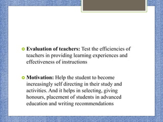  Evaluation of teachers: Test the efficiencies of
teachers in providing learning experiences and
effectiveness of instructions
 Motivation: Help the student to become
increasingly self directing in their study and
activities. And it helps in selecting, giving
honours, placement of students in advanced
education and writing recommendations
 