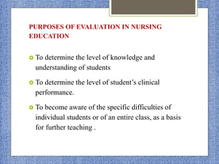 PURPOSES OF EVALUATION IN NURSING
EDUCATION
 To determine the level of knowledge and
understanding of students
 To determine the level of student’s clinical
performance.
 To become aware of the specific difficulties of
individual students or of an entire class, as a basis
for further teaching .
 